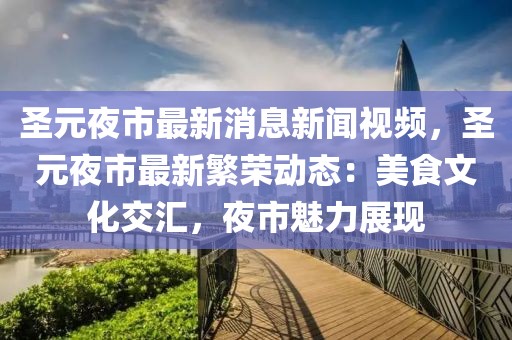 圣元夜市最新消息新聞視頻，圣元夜市最新繁榮動態：美食文化交匯，夜市魅力展現
