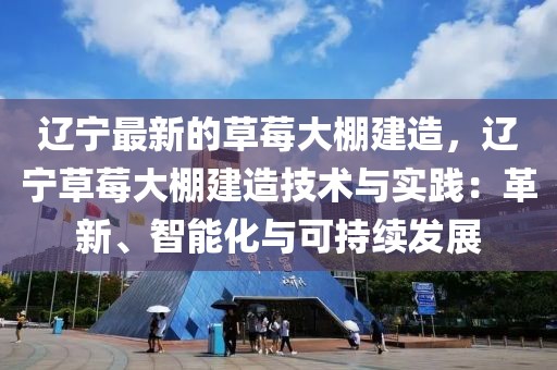 遼寧最新的草莓大棚建造，遼寧草莓大棚建造技術(shù)與實踐：革新、智能化與可持續(xù)發(fā)展