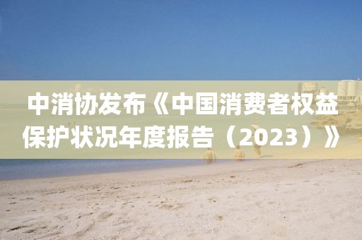 中消協發布《中國消費者權益保護狀況年度報告（2023）》
