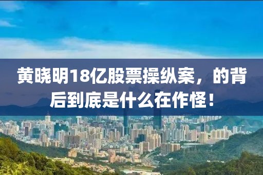 黃曉明18億股票操縱案，的背后到底是什么在作怪！