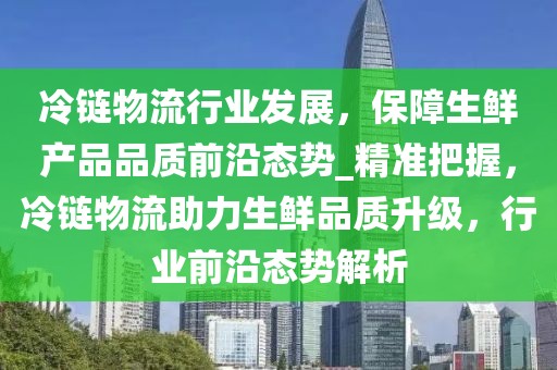 冷鏈物流行業發展，保障生鮮產品品質前沿態勢_精準把握，冷鏈物流助力生鮮品質升級，行業前沿態勢解析