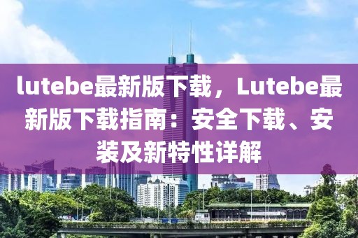 lutebe最新版下載，Lutebe最新版下載指南：安全下載、安裝及新特性詳解