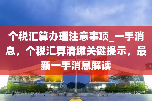個稅匯算辦理注意事項_一手消息，個稅匯算清繳關鍵提示，最新一手消息解讀