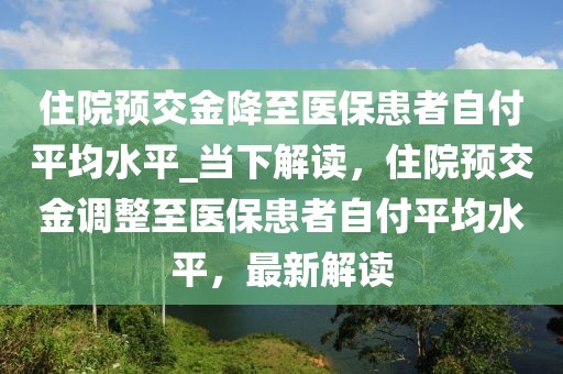 住院預交金降至醫保患者自付平均水平_當下解讀，住院預交金調整至醫保患者自付平均水平，最新解讀