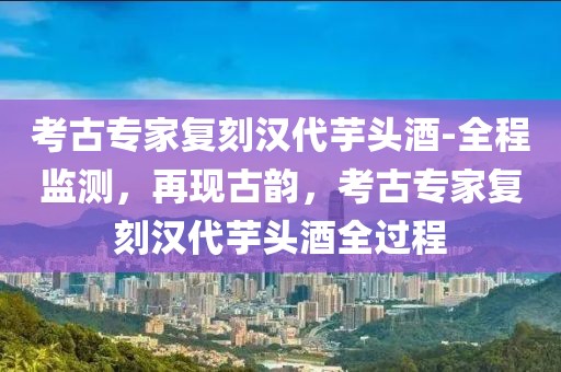 考古專家復刻漢代芋頭酒-全程監測，再現古韻，考古專家復刻漢代芋頭酒全過程