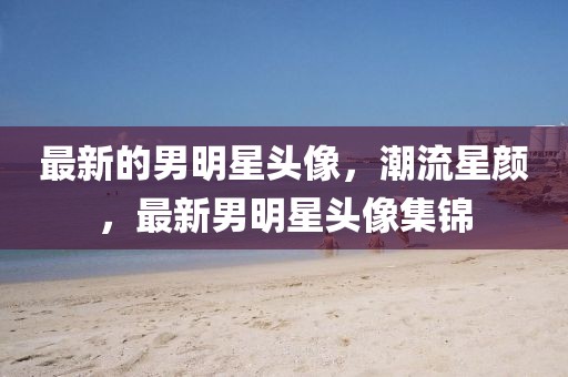 最新的男明星頭像，潮流星顏，最新男明星頭像集錦