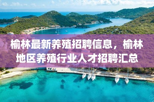 榆林最新養殖招聘信息，榆林地區養殖行業人才招聘匯總