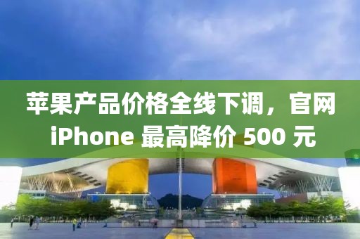 蘋(píng)果產(chǎn)品價(jià)格全線(xiàn)下調(diào)，官網(wǎng) iPhone 最高降價(jià) 500 元