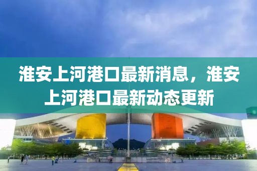 淮安上河港口最新消息，淮安上河港口最新動態更新