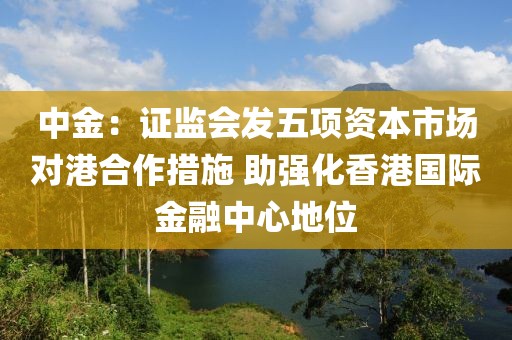 中金：證監會發五項資本市場對港合作措施 助強化香港國際金融中心地位