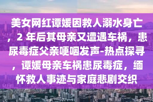 美女網紅譚媛因救人溺水身亡，2 年后其母親又遭遇車禍，患尿毒癥父親哽咽發聲-熱點探尋，譚媛母親車禍患尿毒癥，緬懷救人事跡與家庭悲劇交織