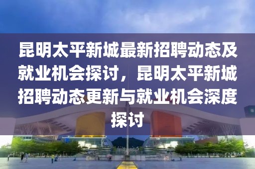 昆明太平新城最新招聘動態(tài)及就業(yè)機會探討，昆明太平新城招聘動態(tài)更新與就業(yè)機會深度探討