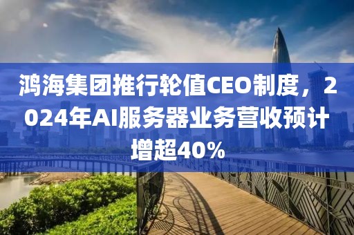 鴻海集團推行輪值CEO制度，2024年AI服務器業務營收預計增超40%