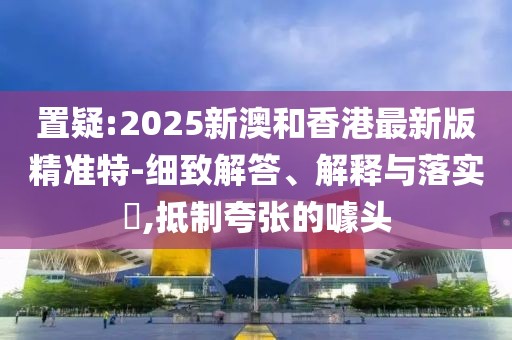 置疑:2025新澳和香港最新版精準(zhǔn)特-細(xì)致解答、解釋與落實(shí)?,抵制夸張的噱頭