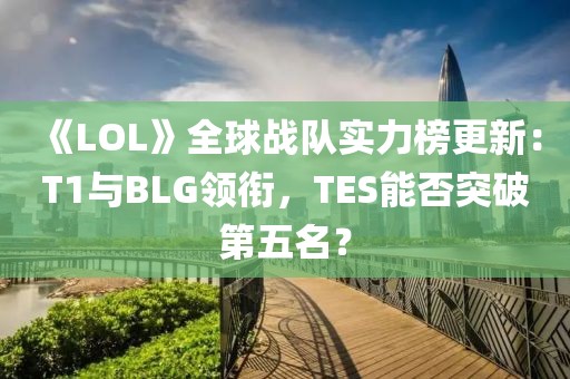 《LOL》全球戰隊實力榜更新：T1與BLG領銜，TES能否突破第五名？