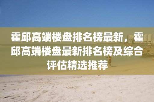 霍邱高端樓盤排名榜最新，霍邱高端樓盤最新排名榜及綜合評估精選推薦