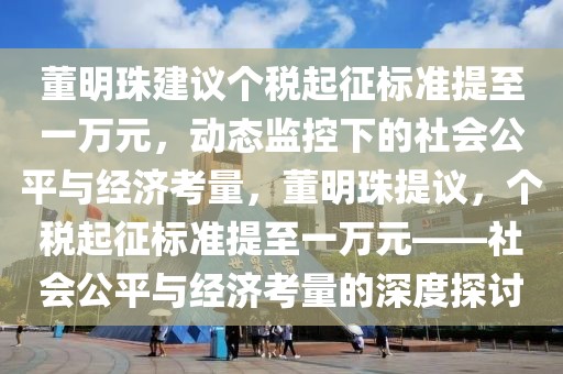 董明珠建議個稅起征標準提至一萬元，動態監控下的社會公平與經濟考量，董明珠提議，個稅起征標準提至一萬元——社會公平與經濟考量的深度探討