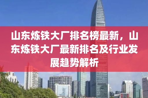山東煉鐵大廠排名榜最新，山東煉鐵大廠最新排名及行業發展趨勢解析
