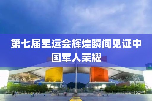 第七屆軍運會輝煌瞬間見證中國軍人榮耀
