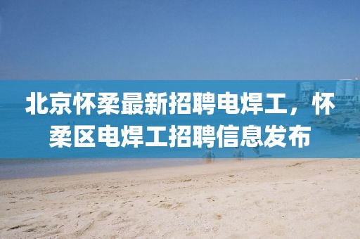 北京懷柔最新招聘電焊工，懷柔區電焊工招聘信息發布