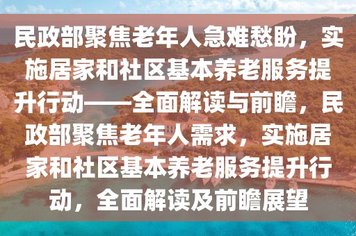 民政部聚焦老年人急難愁盼，實施居家和社區基本養老服務提升行動——全面解讀與前瞻，民政部聚焦老年人需求，實施居家和社區基本養老服務提升行動，全面解讀及前瞻展望