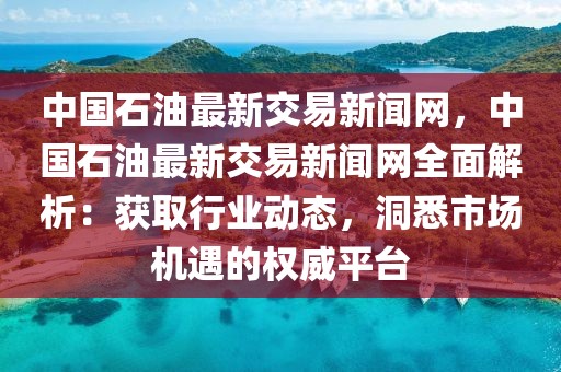 中國石油最新交易新聞網，中國石油最新交易新聞網全面解析：獲取行業動態，洞悉市場機遇的權威平臺