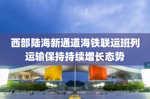 西部陸海新通道海鐵聯運班列運輸保持持續增長態勢