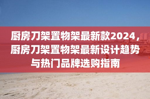 廚房刀架置物架最新款2024，廚房刀架置物架最新設(shè)計(jì)趨勢(shì)與熱門(mén)品牌選購(gòu)指南