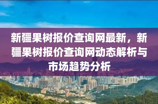 新疆果樹(shù)報(bào)價(jià)查詢網(wǎng)最新，新疆果樹(shù)報(bào)價(jià)查詢網(wǎng)動(dòng)態(tài)解析與市場(chǎng)趨勢(shì)分析