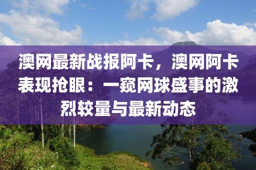 澳網最新戰報阿卡，澳網阿卡表現搶眼：一窺網球盛事的激烈較量與最新動態