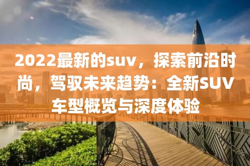2022最新的suv，探索前沿時尚，駕馭未來趨勢：全新SUV車型概覽與深度體驗
