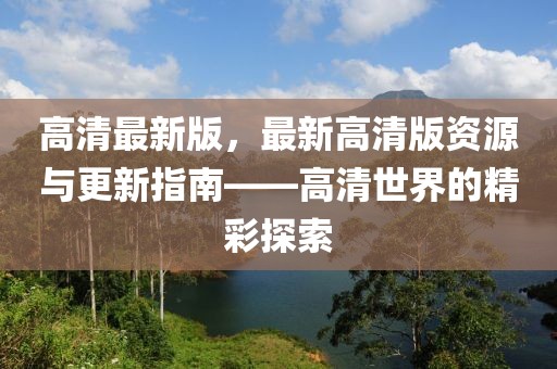 高清最新版，最新高清版資源與更新指南——高清世界的精彩探索