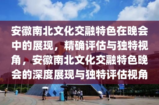 安徽南北文化交融特色在晚會中的展現，精確評估與獨特視角，安徽南北文化交融特色晚會的深度展現與獨特評估視角