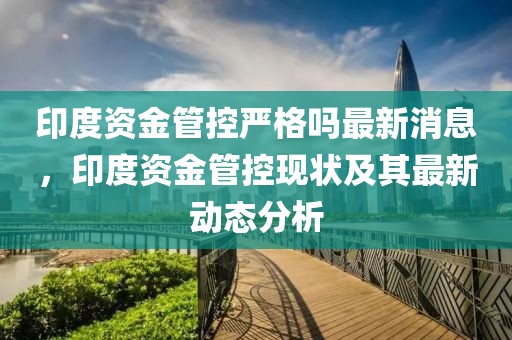 印度資金管控嚴格嗎最新消息，印度資金管控現狀及其最新動態分析