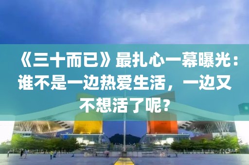 《三十而已》最扎心一幕曝光：誰不是一邊熱愛生活，一邊又不想活了呢？