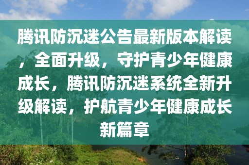 騰訊防沉迷公告最新版本解讀，全面升級，守護青少年健康成長，騰訊防沉迷系統全新升級解讀，護航青少年健康成長新篇章