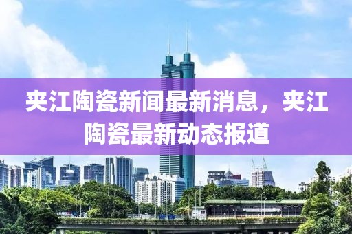 夾江陶瓷新聞最新消息，夾江陶瓷最新動態(tài)報道