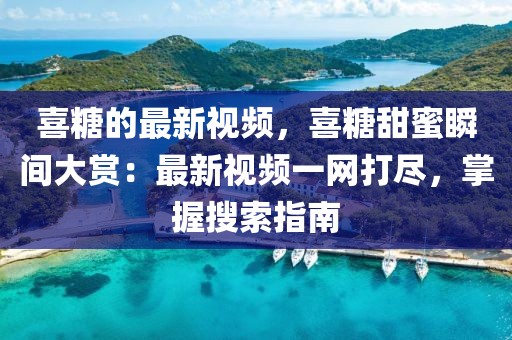 喜糖的最新視頻，喜糖甜蜜瞬間大賞：最新視頻一網打盡，掌握搜索指南