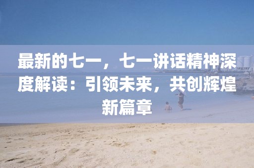 最新的七一，七一講話精神深度解讀：引領(lǐng)未來，共創(chuàng)輝煌新篇章
