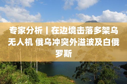 專家分析丨在邊境擊落多架烏無人機 俄烏沖突外溢波及白俄羅斯