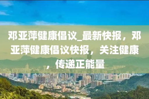 鄧亞萍健康倡議_最新快報，鄧亞萍健康倡議快報，關(guān)注健康，傳遞正能量
