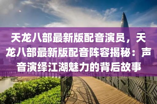 天龍八部最新版配音演員，天龍八部最新版配音陣容揭秘：聲音演繹江湖魅力的背后故事