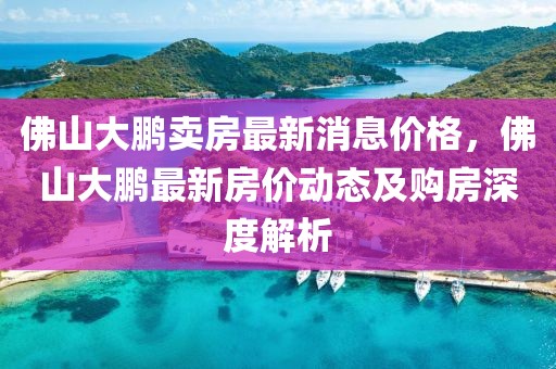 佛山大鵬賣房最新消息價(jià)格，佛山大鵬最新房價(jià)動態(tài)及購房深度解析