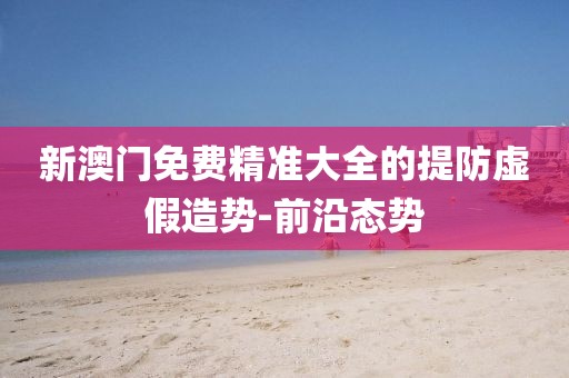 新澳門免費(fèi)精準(zhǔn)大全的提防虛假造勢-前沿態(tài)勢