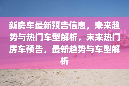 新房車最新預告信息，未來趨勢與熱門車型解析，未來熱門房車預告，最新趨勢與車型解析