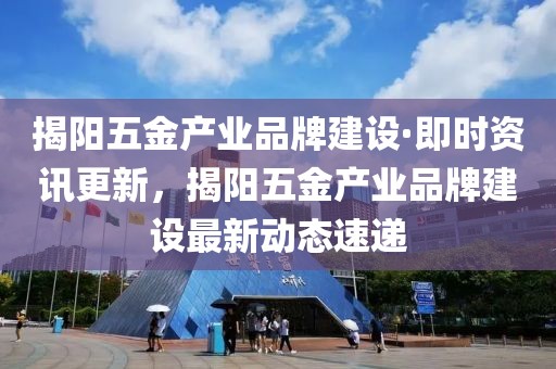 揭陽五金產業品牌建設·即時資訊更新，揭陽五金產業品牌建設最新動態速遞