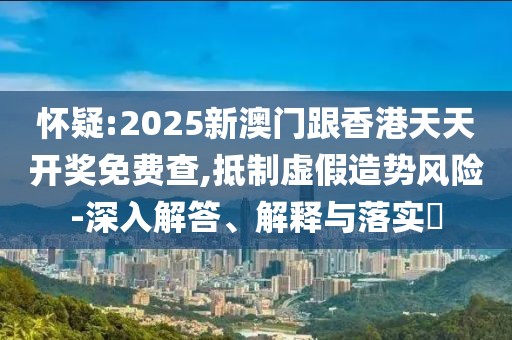 懷疑:2025新澳門跟香港天天開獎免費查,抵制虛假造勢風險-深入解答、解釋與落實?
