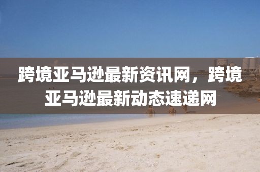 跨境亞馬遜最新資訊網(wǎng)，跨境亞馬遜最新動(dòng)態(tài)速遞網(wǎng)