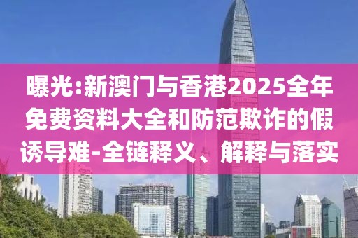 曝光:新澳門與香港2025全年免費資料大全和防范欺詐的假誘導難-全鏈釋義、解釋與落實