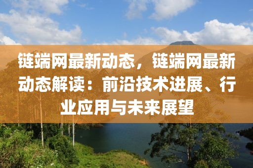 鏈端網最新動態，鏈端網最新動態解讀：前沿技術進展、行業應用與未來展望